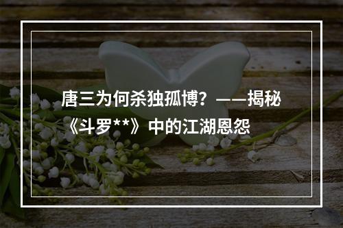 唐三为何杀独孤博？——揭秘《斗罗**》中的江湖恩怨