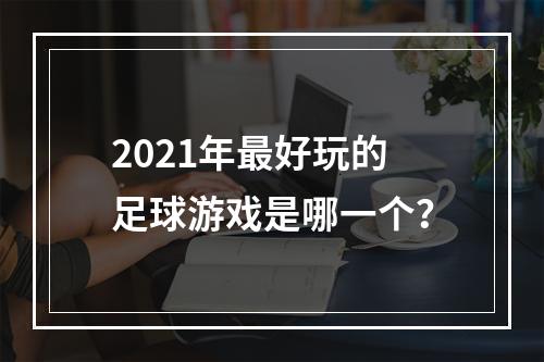 2021年最好玩的足球游戏是哪一个？