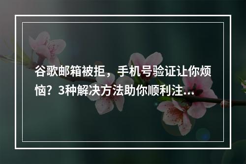 谷歌邮箱被拒，手机号验证让你烦恼？3种解决方法助你顺利注册