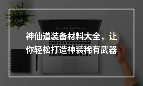 神仙道装备材料大全，让你轻松打造神装稀有武器