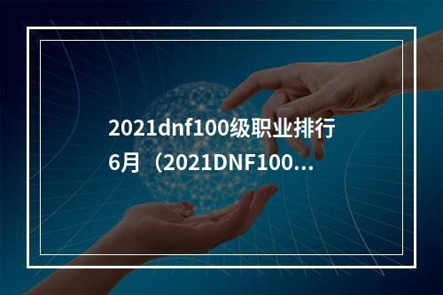 2021dnf100级职业排行6月（2021DNF100级职业排行榜出炉！6月最新数据大揭秘）