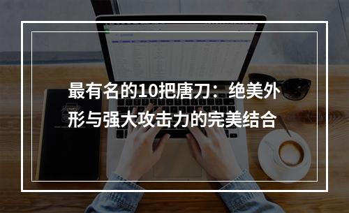 最有名的10把唐刀：绝美外形与强大攻击力的完美结合