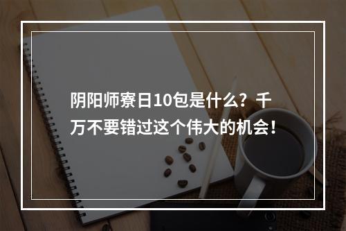 阴阳师寮日10包是什么？千万不要错过这个伟大的机会！