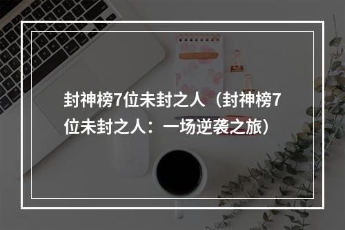 封神榜7位未封之人（封神榜7位未封之人：一场逆袭之旅）