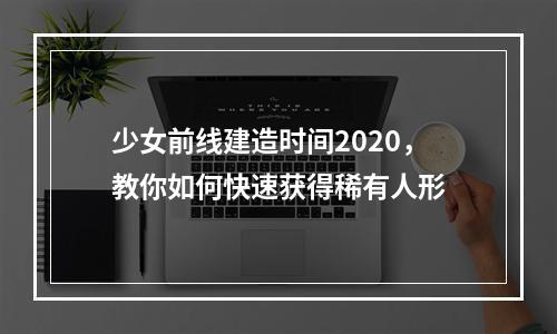 少女前线建造时间2020，教你如何快速获得稀有人形