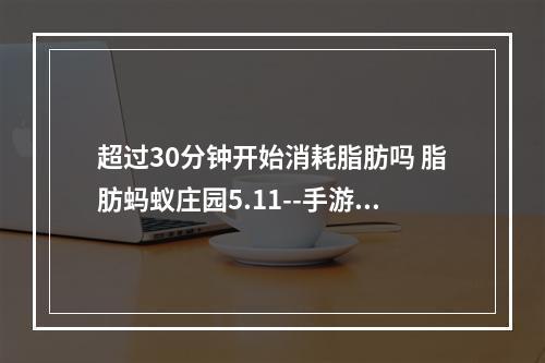 超过30分钟开始消耗脂肪吗 脂肪蚂蚁庄园5.11--手游攻略网