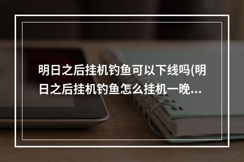 明日之后挂机钓鱼可以下线吗(明日之后挂机钓鱼怎么挂机一晚上)