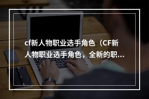 cf新人物职业选手角色（CF新人物职业选手角色，全新的职业玩法燃烧你的q战热情！）