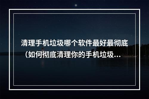 清理手机垃圾哪个软件最好最彻底（如何彻底清理你的手机垃圾？这个软件是最佳选择）