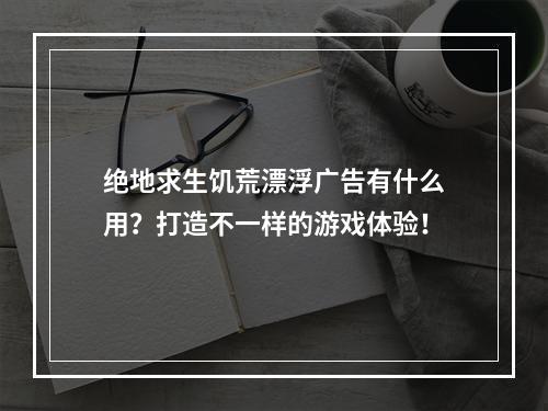 绝地求生饥荒漂浮广告有什么用？打造不一样的游戏体验！