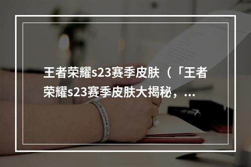 王者荣耀s23赛季皮肤（「王者荣耀s23赛季皮肤大揭秘，你最不可错过的6款必入手！」）