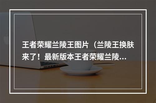 王者荣耀兰陵王图片（兰陵王换肤来了！最新版本王者荣耀兰陵王皮肤、配音、特效详解）