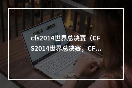 cfs2014世界总决赛（CFS2014世界总决赛，CF手游全球荣耀之战！）