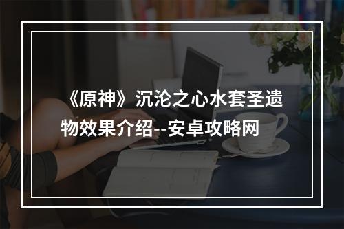 《原神》沉沦之心水套圣遗物效果介绍--安卓攻略网