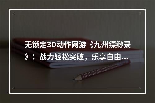 无锁定3D动作网游《九州缥缈录》：战力轻松突破，乐享自由战斗