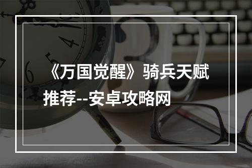 《万国觉醒》骑兵天赋推荐--安卓攻略网