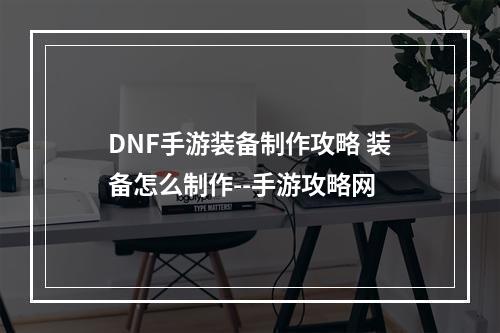 DNF手游装备制作攻略 装备怎么制作--手游攻略网