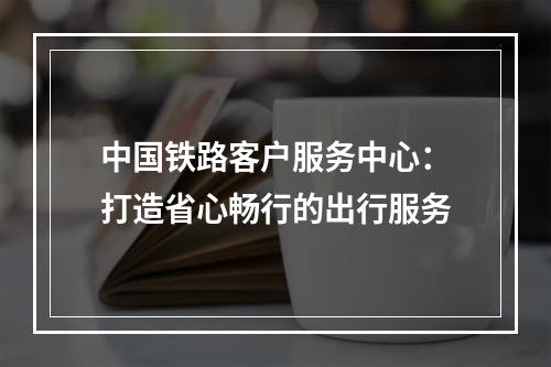 中国铁路客户服务中心：打造省心畅行的出行服务