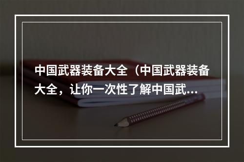 中国武器装备大全（中国武器装备大全，让你一次性了解中国武器装备的强大！）