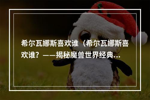 希尔瓦娜斯喜欢谁（希尔瓦娜斯喜欢谁？——揭秘魔兽世界经典女角色情感生活）