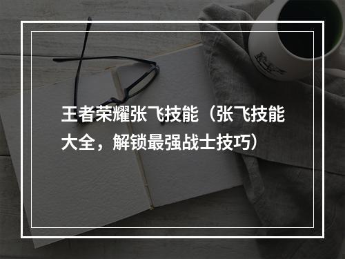 王者荣耀张飞技能（张飞技能大全，解锁最强战士技巧）