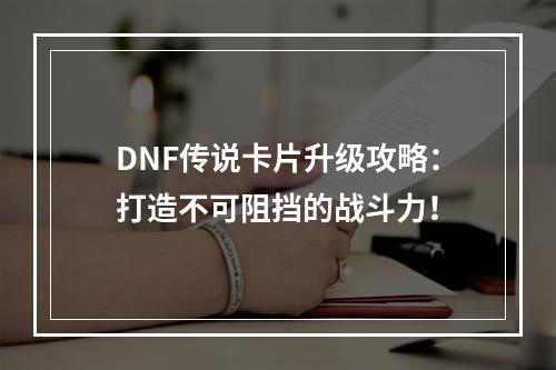 DNF传说卡片升级攻略：打造不可阻挡的战斗力！