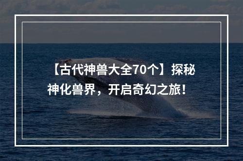 【古代神兽大全70个】探秘神化兽界，开启奇幻之旅！