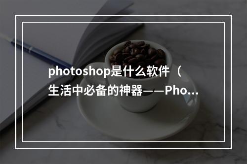 photoshop是什么软件（生活中必备的神器——Photoshop怎么用？）