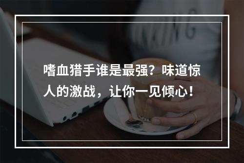 嗜血猎手谁是最强？味道惊人的激战，让你一见倾心！