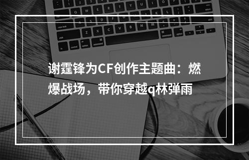 谢霆锋为CF创作主题曲：燃爆战场，带你穿越q林弹雨