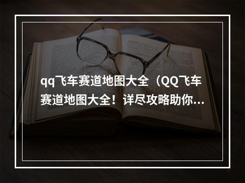 qq飞车赛道地图大全（QQ飞车赛道地图大全！详尽攻略助你游戏大杀四方）