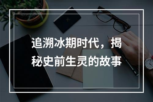 追溯冰期时代，揭秘史前生灵的故事