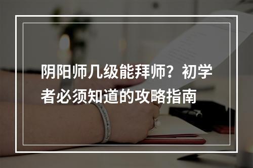 阴阳师几级能拜师？初学者必须知道的攻略指南