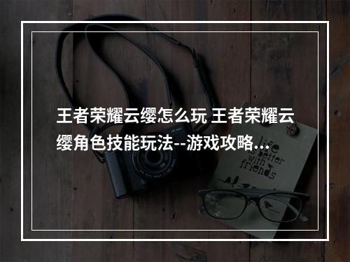 王者荣耀云缨怎么玩 王者荣耀云缨角色技能玩法--游戏攻略网