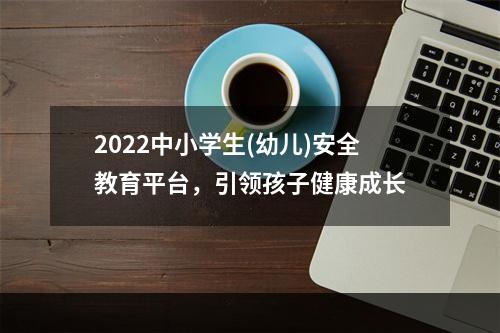 2022中小学生(幼儿)安全教育平台，引领孩子健康成长