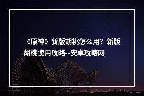 《原神》新版胡桃怎么用？新版胡桃使用攻略--安卓攻略网