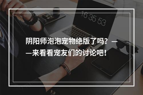 阴阳师泡泡宠物绝版了吗？——来看看宠友们的讨论吧！