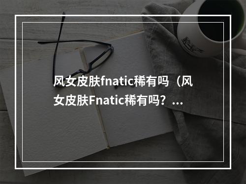 风女皮肤fnatic稀有吗（风女皮肤Fnatic稀有吗？）