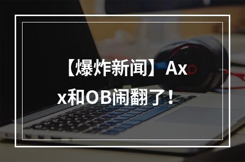 【爆炸新闻】Axx和OB闹翻了！