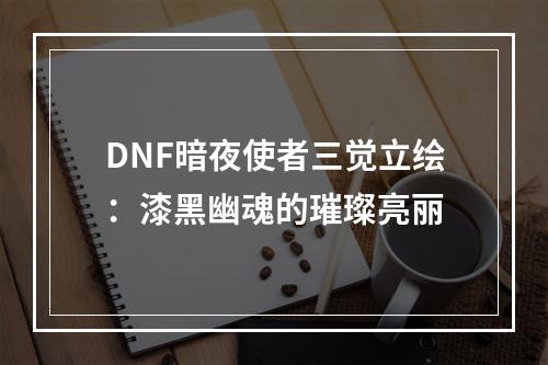 DNF暗夜使者三觉立绘：漆黑幽魂的璀璨亮丽