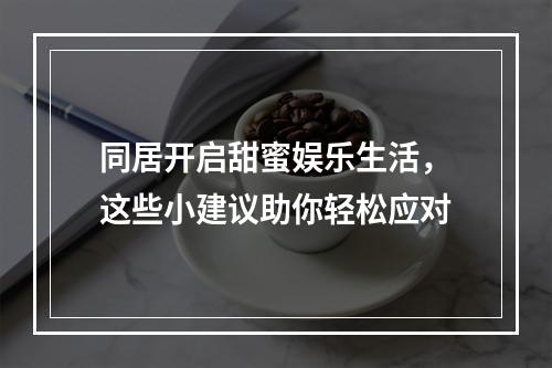 同居开启甜蜜娱乐生活，这些小建议助你轻松应对