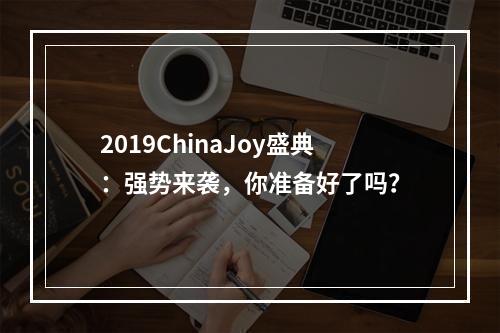 2019ChinaJoy盛典：强势来袭，你准备好了吗？