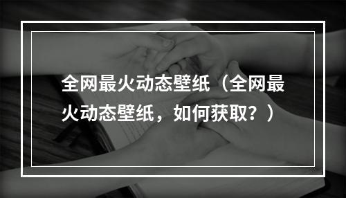 全网最火动态壁纸（全网最火动态壁纸，如何获取？）