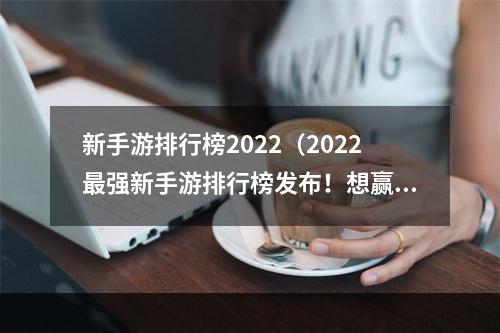 新手游排行榜2022（2022最强新手游排行榜发布！想赢在起点？看这里！）