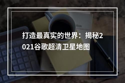 打造最真实的世界：揭秘2021谷歌超清卫星地图