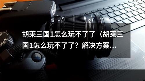 胡莱三国1怎么玩不了了（胡莱三国1怎么玩不了了？解决方案请进！）