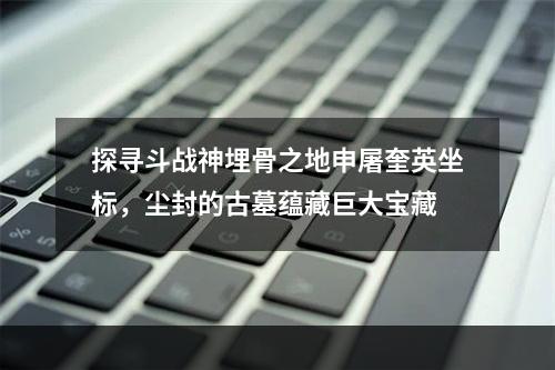 探寻斗战神埋骨之地申屠奎英坐标，尘封的古墓蕴藏巨大宝藏