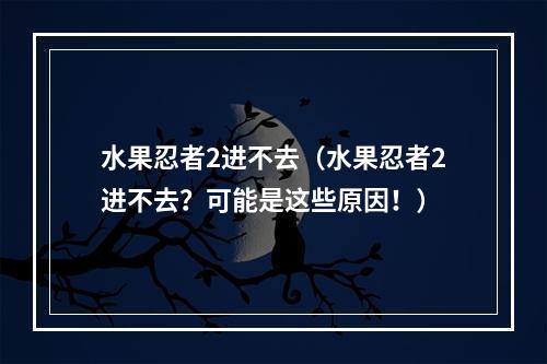 水果忍者2进不去（水果忍者2进不去？可能是这些原因！）