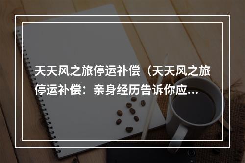 天天风之旅停运补偿（天天风之旅停运补偿：亲身经历告诉你应该怎么做）