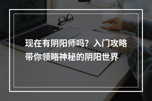 现在有阴阳师吗？入门攻略带你领略神秘的阴阳世界